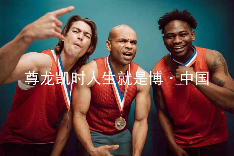 尊龙凯时人生就是博·中国